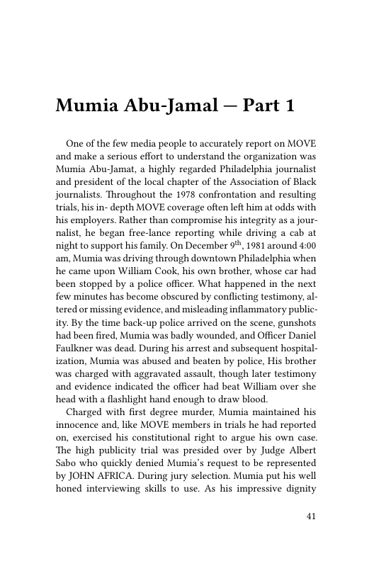 Mumia Abu-Jamal — Part 1  One of the few media people to accurately report on MOVE and make a serious effort to understand the organization was Mumia Abu-Jamat, a highly regarded Philadelphia journalist and president of the local chapter of the Association of Black journalists. Throughout the 1978 confrontation and resulting trials, his in- depth MOVE coverage often left him at odds with his employers. Rather than compromise his integrity as a jour- nalist, he began free-lance reporting while driving a cab at night to support his family. On December 9%, 1981 around 4:00 am, Mumia was driving through downtown Philadelphia when he came upon William Cook, his own brother, whose car had been stopped by a police officer. What happened in the next few minutes has become obscured by conflicting testimony, al- tered or missing evidence, and misleading inflammatory public- ity. By the time back-up police arrived on the scene, gunshots had been fired, Mumia was badly wounded, and Officer Daniel Faulkner was dead. During his arrest and subsequent hospital- ization, Mumia was abused and beaten by police, His brother was charged with aggravated assault, though later testimony and evidence indicated the officer had beat William over she head with a flashlight hand enough to draw blood.  Charged with first degree murder, Mumia maintained his innocence and, like MOVE members in trials he had reported on, exercised his constitutional right to argue his own case. ‘The high publicity trial was presided over by Judge Albert Sabo who quickly denied Mumia’s request to be represented by JOHN AFRICA. During jury selection. Mumia put his well honed interviewing skills to use. As his impressive dignity  a1 